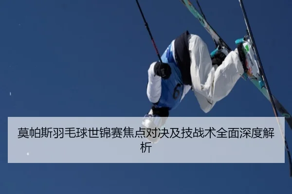 莫帕斯羽毛球世锦赛焦点对决及技战术全面深度解析